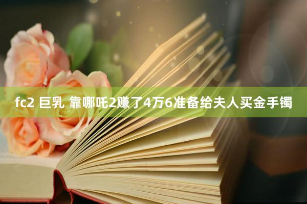 fc2 巨乳 靠哪吒2赚了4万6准备给夫人买金手镯