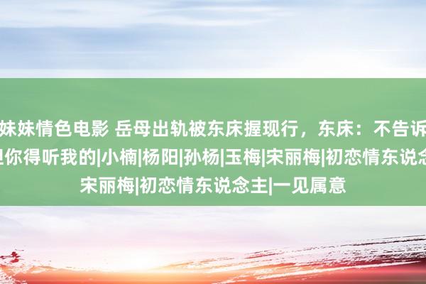 妹妹情色电影 岳母出轨被东床握现行，东床：不告诉岳父不错，但你得听我的|小楠|杨阳|孙杨|玉梅|宋丽梅|初恋情东说念主|一见属意