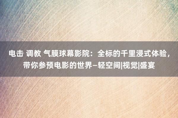 电击 调教 气膜球幕影院：全标的千里浸式体验，带你参预电影的世界—轻空间|视觉|盛宴