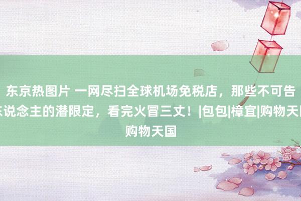 东京热图片 一网尽扫全球机场免税店，那些不可告东说念主的潜限定，看完火冒三丈！|包包|樟宜|购物天国