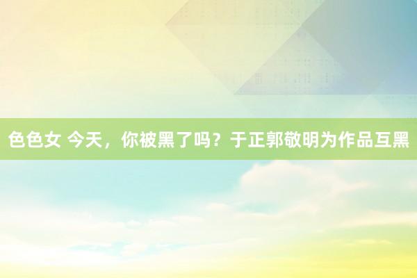 色色女 今天，你被黑了吗？于正郭敬明为作品互黑