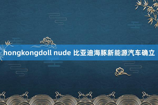 hongkongdoll nude 比亚迪海豚新能源汽车确立