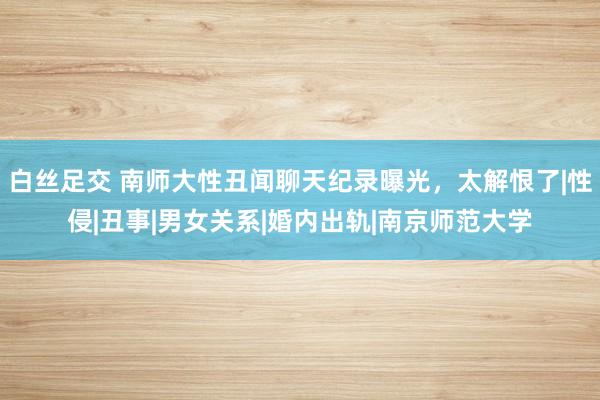 白丝足交 南师大性丑闻聊天纪录曝光，太解恨了|性侵|丑事|男女关系|婚内出轨|南京师范大学