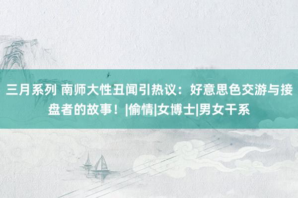 三月系列 南师大性丑闻引热议：好意思色交游与接盘者的故事！|偷情|女博士|男女干系