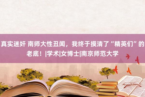 真实迷奸 南师大性丑闻，我终于摸清了“精英们”的老底！|学术|女博士|南京师范大学