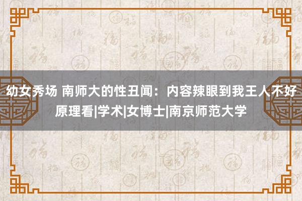 幼女秀场 南师大的性丑闻：内容辣眼到我王人不好原理看|学术|女博士|南京师范大学