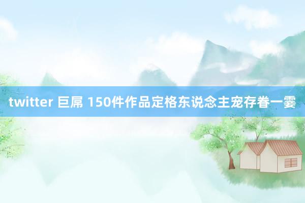 twitter 巨屌 150件作品定格东说念主宠存眷一霎
