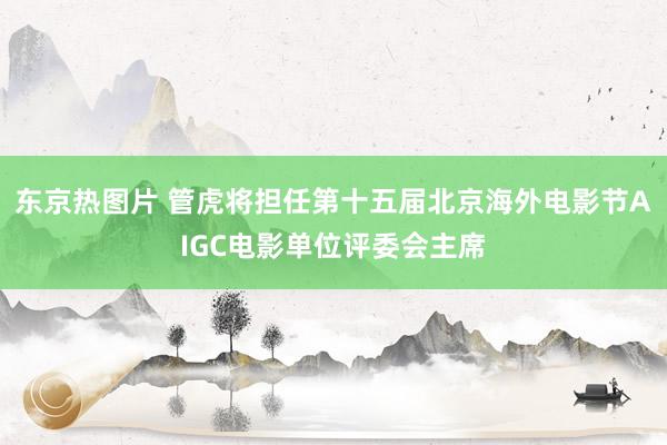 东京热图片 管虎将担任第十五届北京海外电影节AIGC电影单位评委会主席