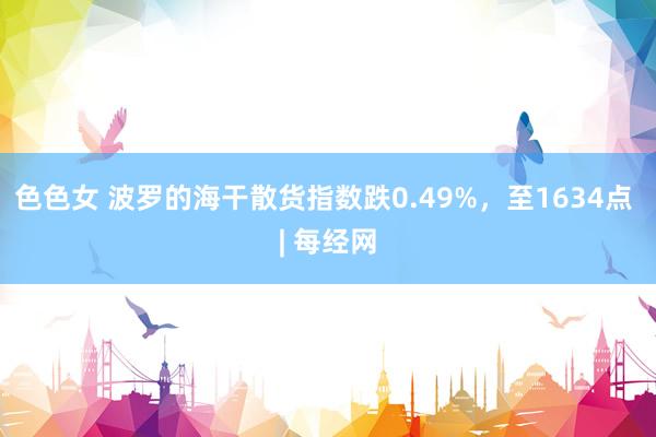 色色女 波罗的海干散货指数跌0.49%，至1634点 | 每经网