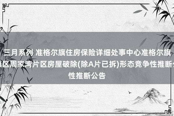 三月系列 准格尔旗住房保险详细处事中心准格尔旗城镇区周家湾片区房屋破除(除A片已拆)形态竞争性推断公告