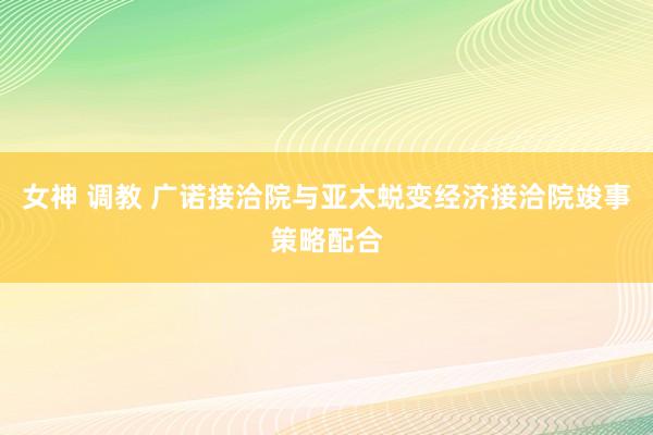 女神 调教 广诺接洽院与亚太蜕变经济接洽院竣事策略配合