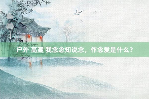 户外 高潮 我念念知说念，作念爱是什么？
