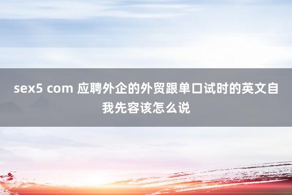 sex5 com 应聘外企的外贸跟单口试时的英文自我先容该怎么说