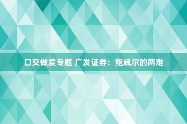 口交做爱专题 广发证券：鲍威尔的两难