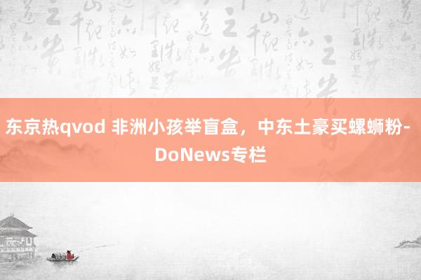 东京热qvod 非洲小孩举盲盒，中东土豪买螺蛳粉- DoNews专栏