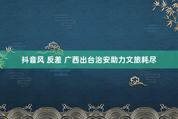 抖音风 反差 广西出台治安助力文旅耗尽