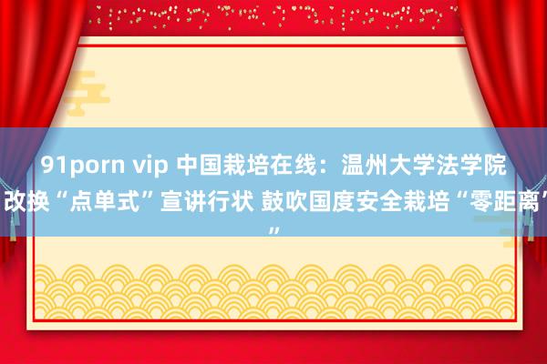 91porn vip 中国栽培在线：温州大学法学院·改换“点单式”宣讲行状 鼓吹国度安全栽培“零距离”