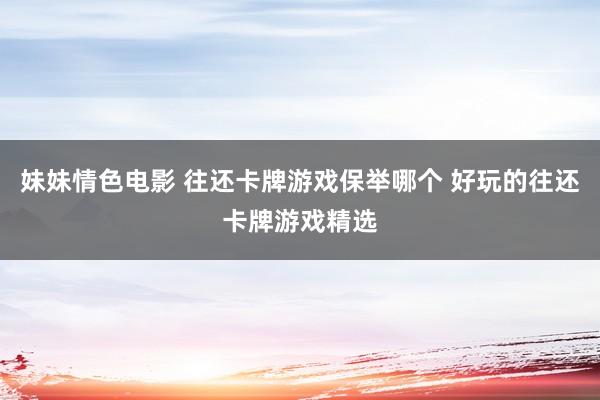 妹妹情色电影 往还卡牌游戏保举哪个 好玩的往还卡牌游戏精选