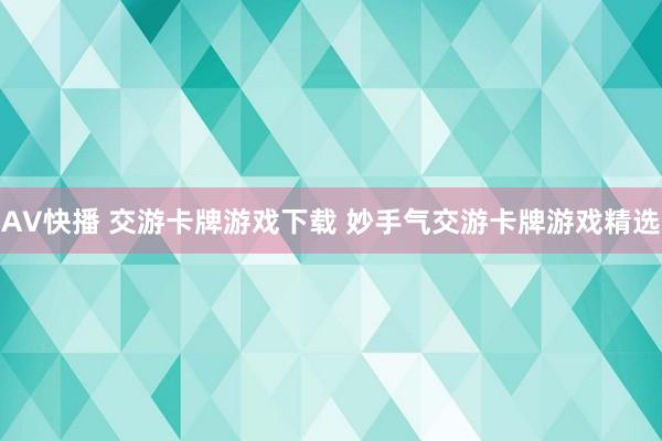 AV快播 交游卡牌游戏下载 妙手气交游卡牌游戏精选