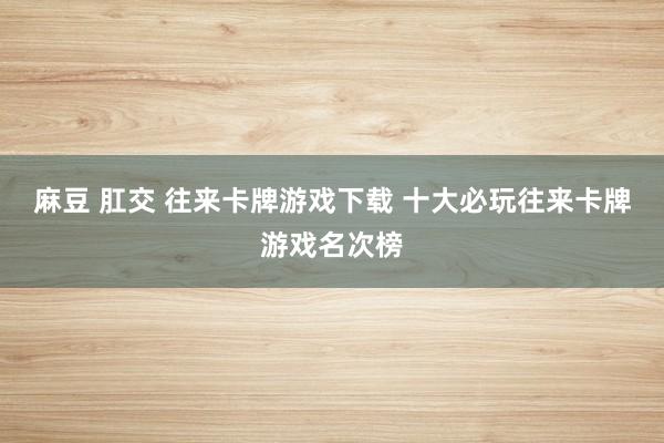 麻豆 肛交 往来卡牌游戏下载 十大必玩往来卡牌游戏名次榜