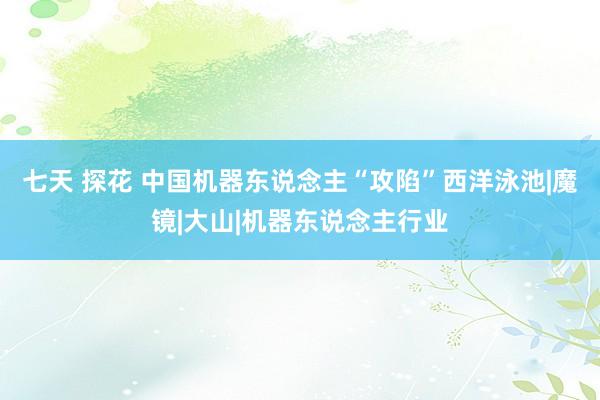 七天 探花 中国机器东说念主“攻陷”西洋泳池|魔镜|大山|机器东说念主行业