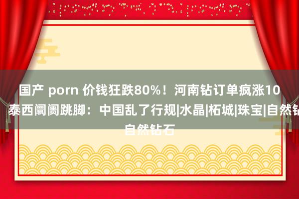 国产 porn 价钱狂跌80%！河南钻订单疯涨10倍，泰西阛阓跳脚：中国乱了行规|水晶|柘城|珠宝|自然钻石