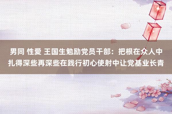 男同 性愛 王国生勉励党员干部：把根在众人中扎得深些再深些在践行初心使射中让党基业长青