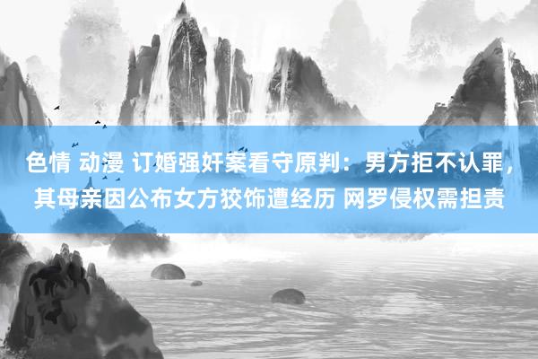 色情 动漫 订婚强奸案看守原判：男方拒不认罪，其母亲因公布女方狡饰遭经历 网罗侵权需担责