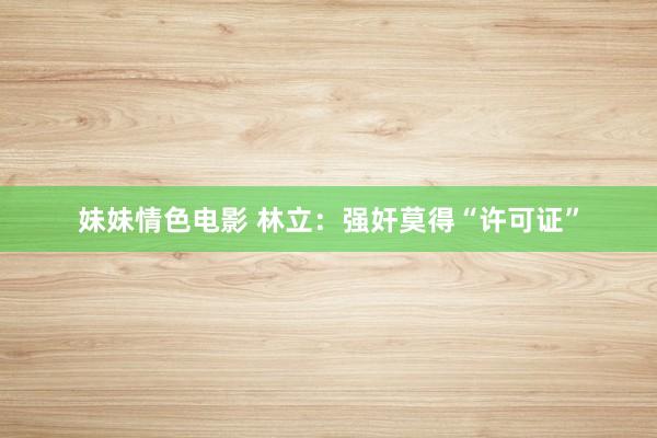 妹妹情色电影 林立：强奸莫得“许可证”