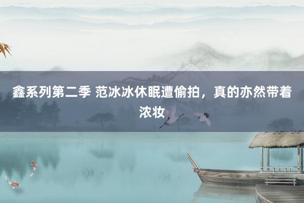 鑫系列第二季 范冰冰休眠遭偷拍，真的亦然带着浓妆