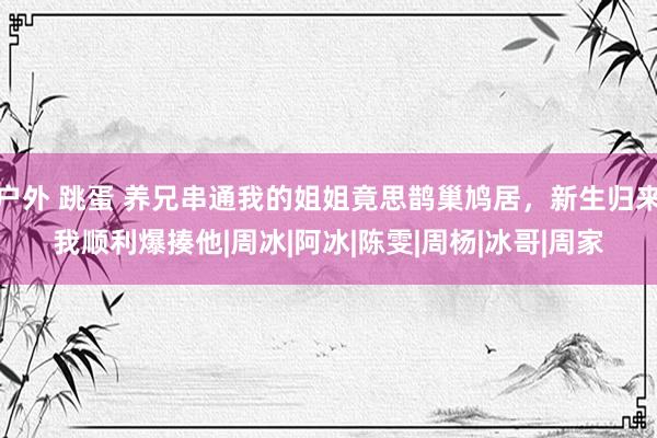 户外 跳蛋 养兄串通我的姐姐竟思鹊巢鸠居，新生归来我顺利爆揍他|周冰|阿冰|陈雯|周杨|冰哥|周家