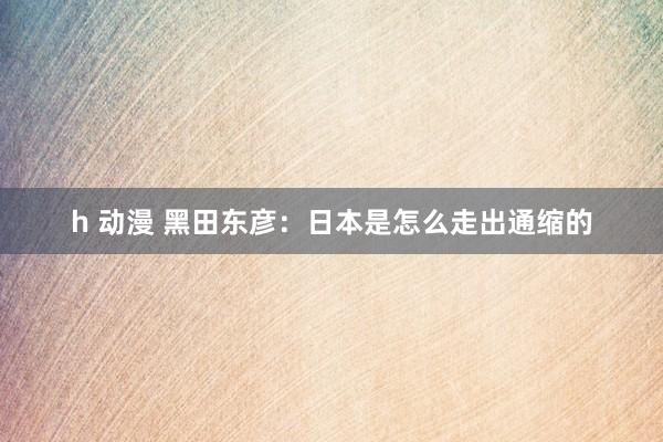 h 动漫 黑田东彦：日本是怎么走出通缩的