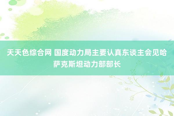 天天色综合网 国度动力局主要认真东谈主会见哈萨克斯坦动力部部长