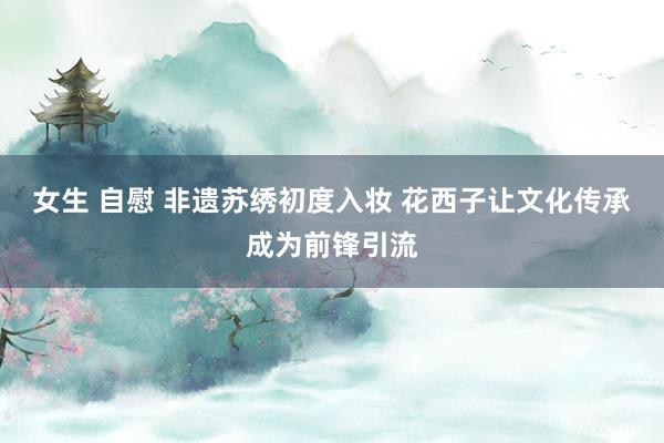 女生 自慰 非遗苏绣初度入妆 花西子让文化传承成为前锋引流