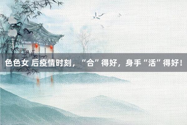 色色女 后疫情时刻，“合”得好，身手“活”得好！