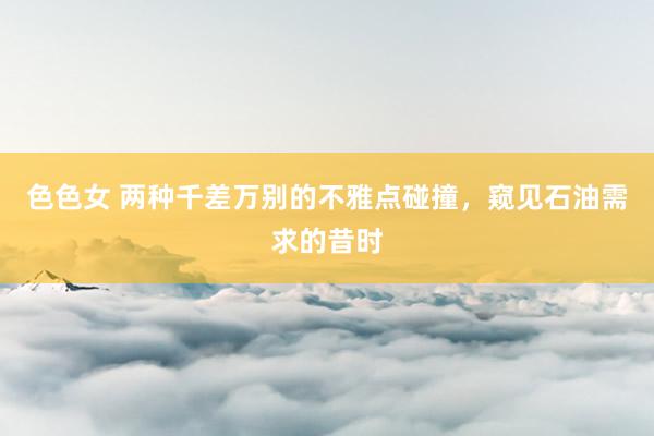 色色女 两种千差万别的不雅点碰撞，窥见石油需求的昔时