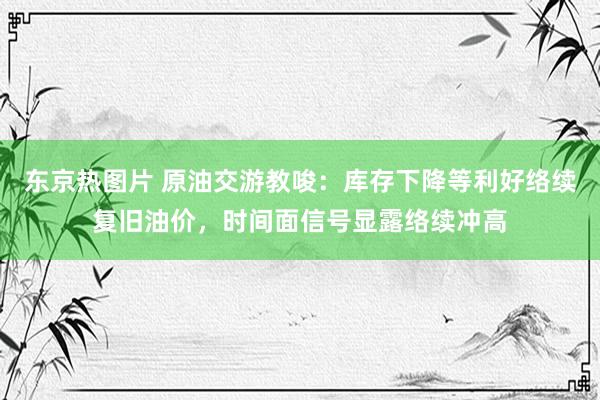 东京热图片 原油交游教唆：库存下降等利好络续复旧油价，时间面信号显露络续冲高