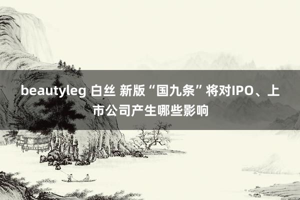 beautyleg 白丝 新版“国九条”将对IPO、上市公司产生哪些影响
