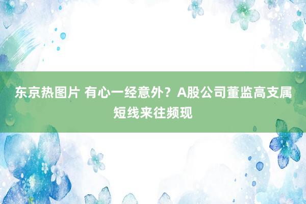 东京热图片 有心一经意外？A股公司董监高支属短线来往频现