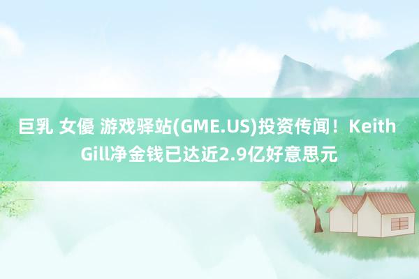 巨乳 女優 游戏驿站(GME.US)投资传闻！Keith Gill净金钱已达近2.9亿好意思元