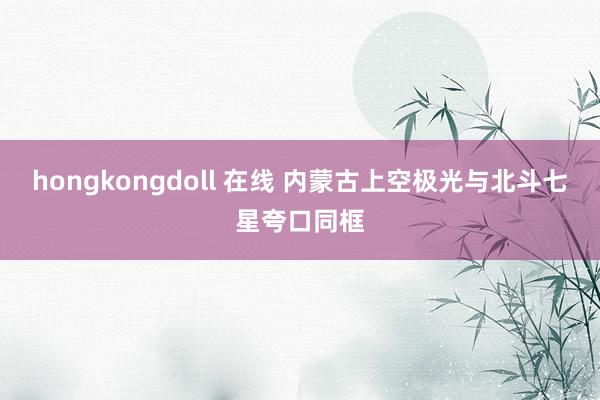 hongkongdoll 在线 内蒙古上空极光与北斗七星夸口同框