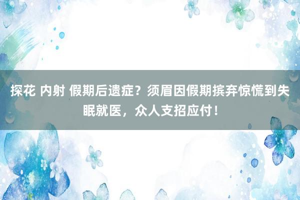 探花 内射 假期后遗症？须眉因假期摈弃惊慌到失眠就医，众人支招应付！