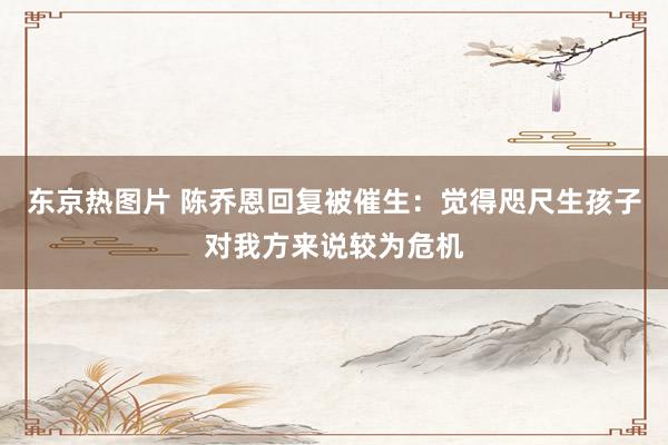 东京热图片 陈乔恩回复被催生：觉得咫尺生孩子对我方来说较为危机