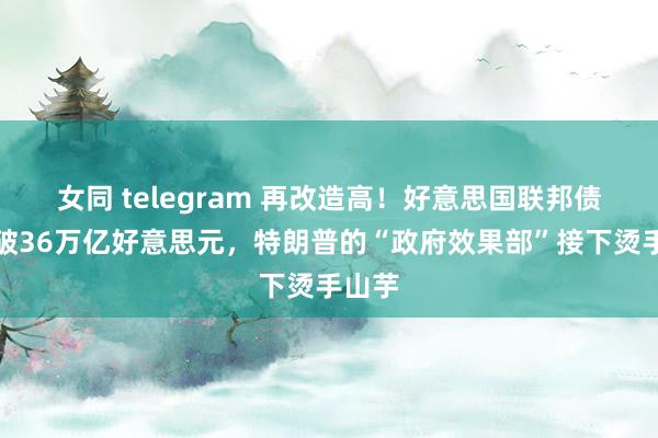 女同 telegram 再改造高！好意思国联邦债务冲破36万亿好意思元，特朗普的“政府效果部”接下烫手山芋