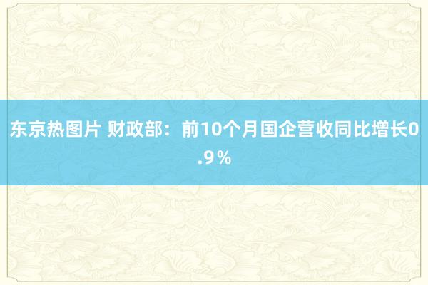 东京热图片 财政部：前10个月国企营收同比增长0.9％