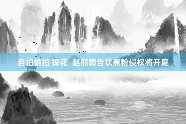 自拍偷拍 探花  赵丽颖告状黑粉侵权将开庭