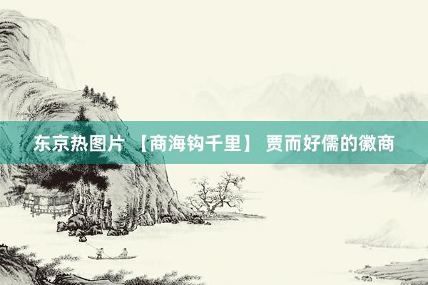 东京热图片 【商海钩千里】 贾而好儒的徽商