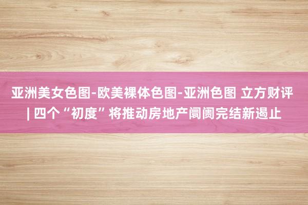 亚洲美女色图-欧美裸体色图-亚洲色图 立方财评 | 四个“初度”将推动房地产阛阓完结新遏止