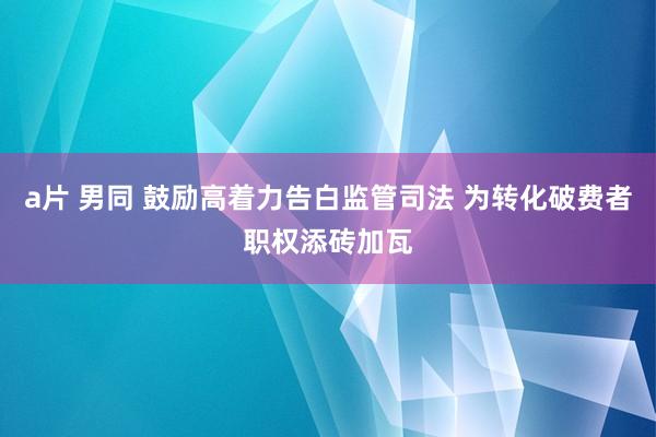 a片 男同 鼓励高着力告白监管司法 为转化破费者职权添砖加瓦