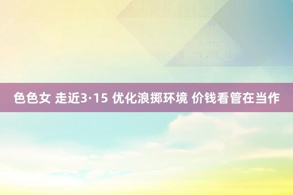 色色女 走近3·15 优化浪掷环境 价钱看管在当作